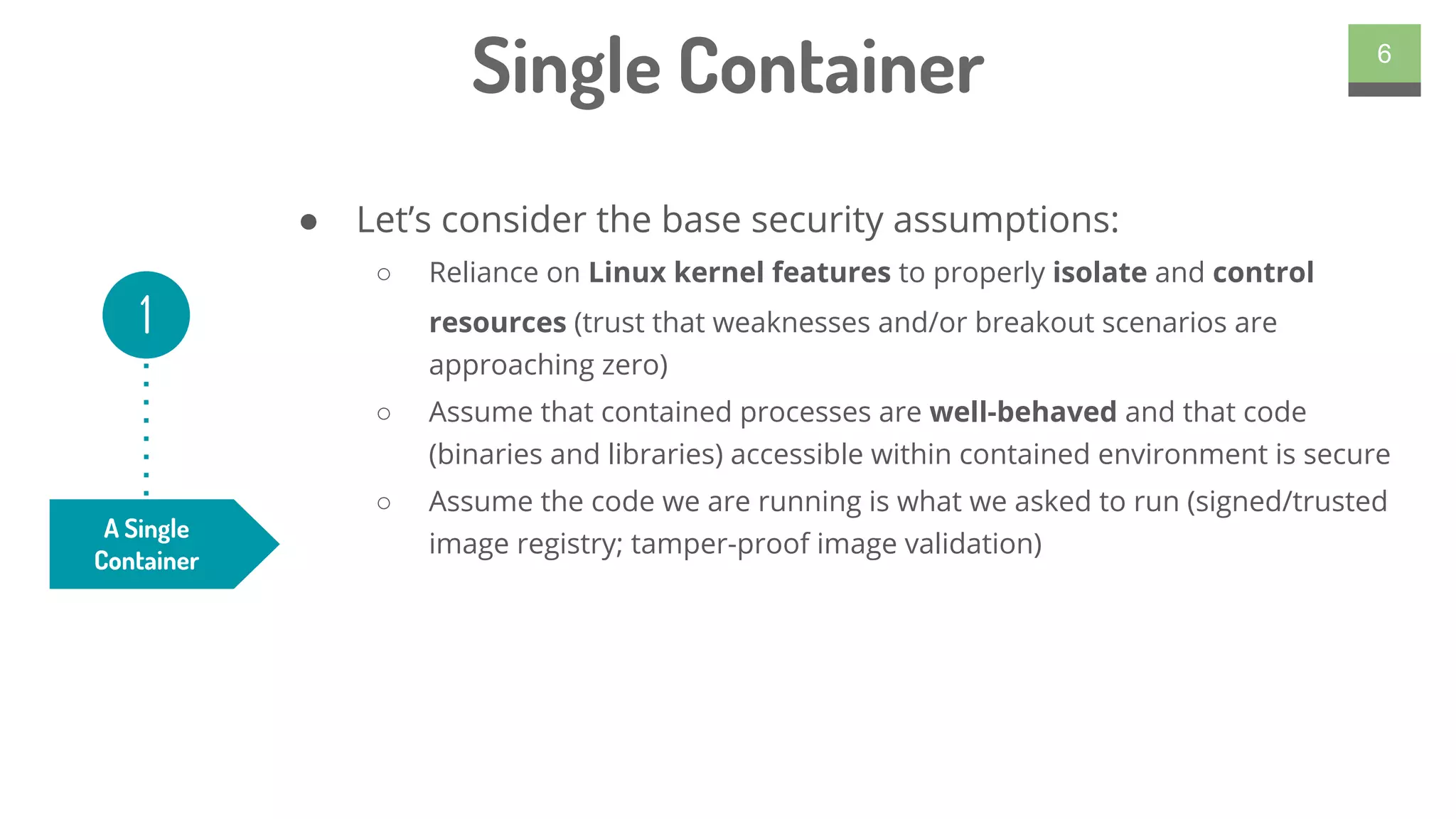 ● Let’s consider the base security assumptions:
○ Reliance on Linux kernel features to properly isolate and control
resources (trust that weaknesses and/or breakout scenarios are
approaching zero)
○ Assume that contained processes are well-behaved and that code
(binaries and libraries) accessible within contained environment is secure
○ Assume the code we are running is what we asked to run (signed/trusted
image registry; tamper-proof image validation)
6
Single Container
A Single
Container
1
 
