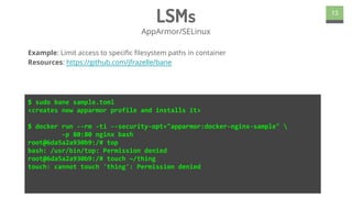 LSMs
AppArmor/SELinux
13
$ sudo bane sample.toml
<creates new apparmor profile and installs it>
$ docker run --rm -ti --security-opt="apparmor:docker-nginx-sample" 
-p 80:80 nginx bash
root@6da5a2a930b9:/# top
bash: /usr/bin/top: Permission denied
root@6da5a2a930b9:/# touch ~/thing
touch: cannot touch 'thing': Permission denied
Example: Limit access to specific filesystem paths in container
Resources: https://github.com/jfrazelle/bane
 