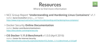 > NCC Group Report “Understanding and Hardening Linux Containers” v1.1
Author: Aaron Grattafiori (@dyn___ on Twitter)
https://www.nccgroup.trust/us/our-research/understanding-and-hardening-linux-containers/
> Docker Security Online Documentation
Author: Docker contributors/maintainers
https://docs.docker.com/engine/security
> CIS Docker 1.11.0 Benchmark v1.0.0 (April 2016)
Author: Center for Internet Security
https://benchmarks.cisecurity.org/tools2/docker/CIS_Docker_1.11.0_Benchmark_v1.0.0.pdf
19
Resources
Where to find more information
 