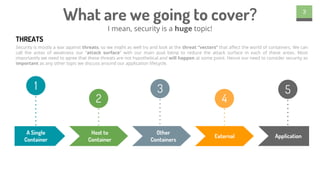 What are we going to cover?
I mean, security is a huge topic!
3
Security is mostly a war against threats, so we might as well try and look at the threat “vectors” that affect the world of containers. We can
call the areas of weakness our “attack surface” with our main goal being to reduce the attack surface in each of these areas. Most
importantly we need to agree that these threats are not hypothetical and will happen at some point. Hence our need to consider security as
important as any other topic we discuss around our application lifecycle.
THREATS
A Single
Container
Host to
Container
Other
Containers
ApplicationExternal
1
2
3
4
5
 