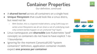 ● A shared kernel across all containers on a single host
● Unique filesystem that could look like a Linux distro,
but need not be
○ With Docker, this is a layered model where, using CoW (copy-on-
write) union filesystems we all can share a set of underlying read-
only content (writes happen on an unshared “top” layer)
● Linux namespaces are shareable (see Kubernetes “pod”
concept); so containers do not have to have explicit 1-to-
1 boundaries
● Ignoring for the moment Canonical/LXD “system
containers” definition, application container models
expect one process per container
5
Container Properties
Our definition, continued
Linux Kernel
FS Layer
FS Layer
FS Layer
 
