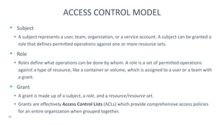 • Subject
• A subject represents a user, team, organization, or a service account. A subject can be granted a
role that defines permitted operations against one or more resource sets.
• Role
• Roles define what operations can be done by whom. A role is a set of permitted operations
against a type of resource, like a container or volume, which is assigned to a user or a team with
a grant.
• Grant
• A grant is made up of a subject, a role, and a resource/resource set.
• Grants are effectively Access Control Lists (ACLs) which provide comprehensive access policies
for an entire organization when grouped together.
15
ACCESS CONTROL MODEL
 