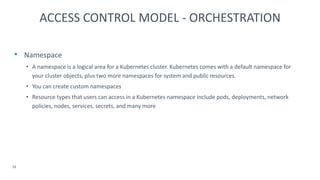• Namespace
• A namespace is a logical area for a Kubernetes cluster. Kubernetes comes with a default namespace for
your cluster objects, plus two more namespaces for system and public resources.
• You can create custom namespaces
• Resource types that users can access in a Kubernetes namespace include pods, deployments, network
policies, nodes, services, secrets, and many more
16
ACCESS CONTROL MODEL - ORCHESTRATION
 