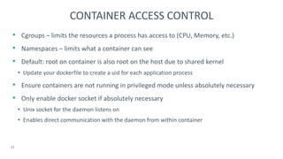 • Cgroups – limits the resources a process has access to (CPU, Memory, etc.)
• Namespaces – limits what a container can see
• Default: root on container is also root on the host due to shared kernel
• Update your dockerfile to create a uid for each application process
• Ensure containers are not running in privileged mode unless absolutely necessary
• Only enable docker socket if absolutely necessary
• Unix socket for the daemon listens on
• Enables direct communication with the daemon from within container
17
CONTAINER ACCESS CONTROL
 