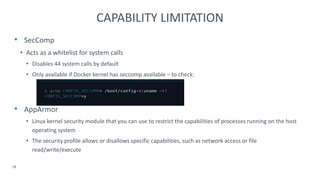 • SecComp
• Acts as a whitelist for system calls
• Disables 44 system calls by default
• Only available if Docker kernel has seccomp available – to check:
• AppArmor
• Linux kernel security module that you can use to restrict the capabilities of processes running on the host
operating system
• The security profile allows or disallows specific capabilities, such as network access or file
read/write/execute
18
CAPABILITY LIMITATION
 