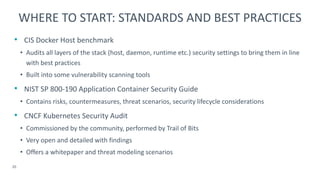 • CIS Docker Host benchmark
• Audits all layers of the stack (host, daemon, runtime etc.) security settings to bring them in line
with best practices
• Built into some vulnerability scanning tools
• NIST SP 800-190 Application Container Security Guide
• Contains risks, countermeasures, threat scenarios, security lifecycle considerations
• CNCF Kubernetes Security Audit
• Commissioned by the community, performed by Trail of Bits
• Very open and detailed with findings
• Offers a whitepaper and threat modeling scenarios
20
WHERE TO START: STANDARDS AND BEST PRACTICES
 