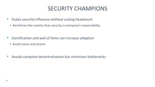 • Scales security influence without scaling headcount
• Reinforces the mantra that security is everyone’s responsibility
• Gamification and wall of fame can increase adoption
• Avoid name and shame
• Avoids complete decentralization but minimizes bottlenecks
23
SECURITY CHAMPIONS
 