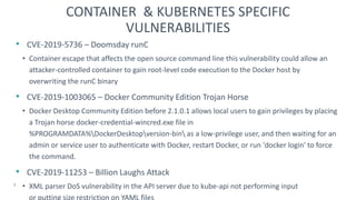 • CVE-2019-5736 – Doomsday runC
• Container escape that affects the open source command line this vulnerability could allow an
attacker-controlled container to gain root-level code execution to the Docker host by
overwriting the runC binary
• CVE-2019-1003065 – Docker Community Edition Trojan Horse
• Docker Desktop Community Edition before 2.1.0.1 allows local users to gain privileges by placing
a Trojan horse docker-credential-wincred.exe file in
%PROGRAMDATA%DockerDesktopversion-bin as a low-privilege user, and then waiting for an
admin or service user to authenticate with Docker, restart Docker, or run 'docker login' to force
the command.
• CVE-2019-11253 – Billion Laughs Attack
• XML parser DoS vulnerability in the API server due to kube-api not performing input validation
or putting size restriction on YAML files
7
CONTAINER & KUBERNETES SPECIFIC
VULNERABILITIES
 