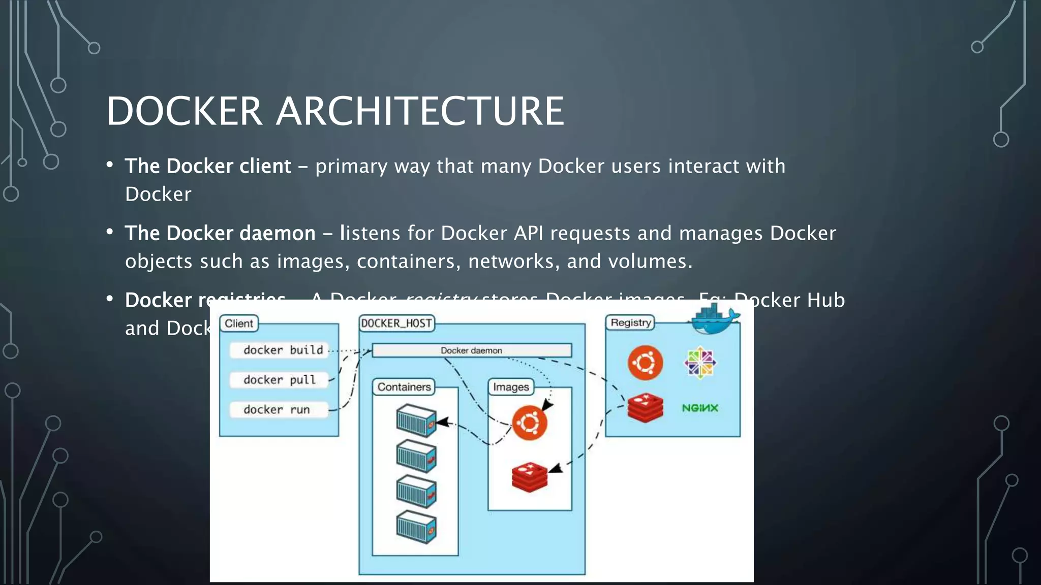 DOCKER ARCHITECTURE
• The Docker client - primary way that many Docker users interact with
Docker
• The Docker daemon - listens for Docker API requests and manages Docker
objects such as images, containers, networks, and volumes.
• Docker registries - A Docker registry stores Docker images. Eg: Docker Hub
and Docker Cloud
 