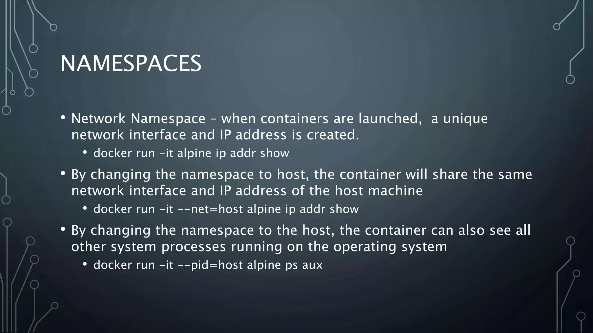 NAMESPACES
• Network Namespace – when containers are launched, a unique
network interface and IP address is created.
• docker run -it alpine ip addr show
• By changing the namespace to host, the container will share the same
network interface and IP address of the host machine
• docker run -it --net=host alpine ip addr show
• By changing the namespace to the host, the container can also see all
other system processes running on the operating system
• docker run -it --pid=host alpine ps aux
 