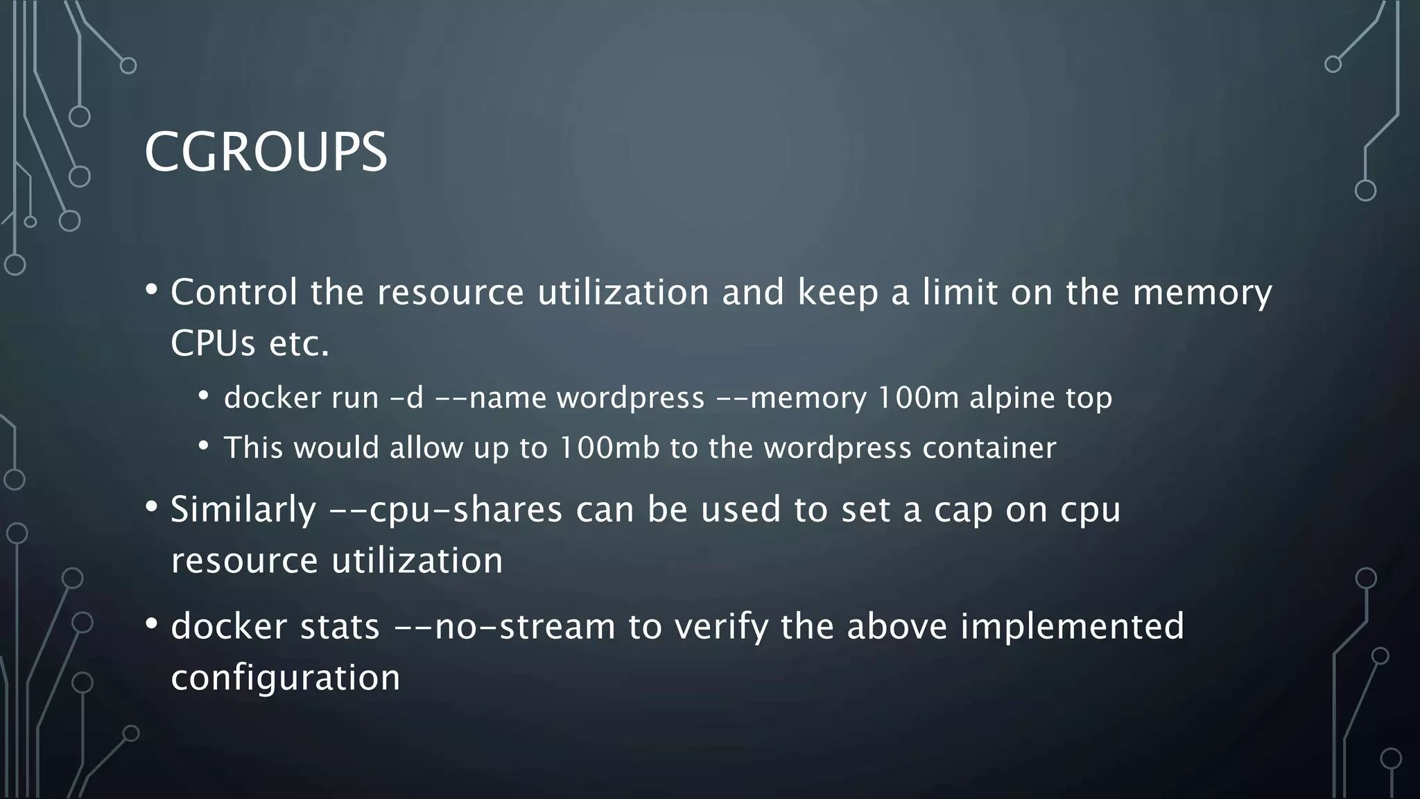 CGROUPS
• Control the resource utilization and keep a limit on the memory
CPUs etc.
• docker run -d --name wordpress --memory 100m alpine top
• This would allow up to 100mb to the wordpress container
• Similarly --cpu-shares can be used to set a cap on cpu
resource utilization
• docker stats --no-stream to verify the above implemented
configuration
 