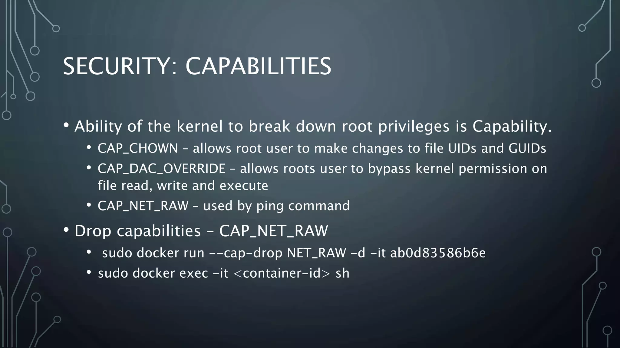 SECURITY: CAPABILITIES
• Ability of the kernel to break down root privileges is Capability.
• CAP_CHOWN – allows root user to make changes to file UIDs and GUIDs
• CAP_DAC_OVERRIDE – allows roots user to bypass kernel permission on
file read, write and execute
• CAP_NET_RAW – used by ping command
• Drop capabilities – CAP_NET_RAW
• sudo docker run --cap-drop NET_RAW -d -it ab0d83586b6e
• sudo docker exec -it <container-id> sh
 