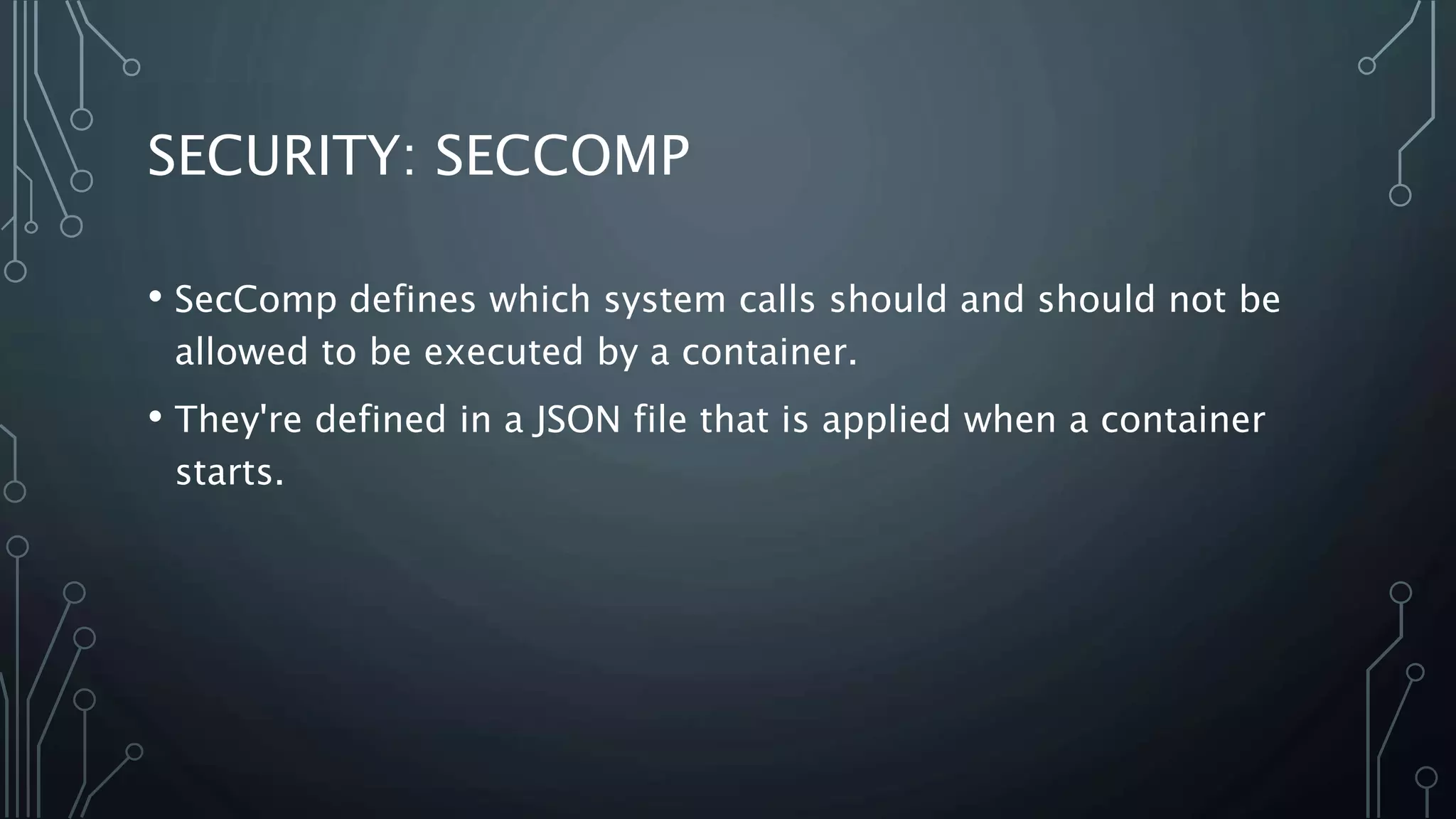 SECURITY: SECCOMP
• SecComp defines which system calls should and should not be
allowed to be executed by a container.
• They're defined in a JSON file that is applied when a container
starts.
 