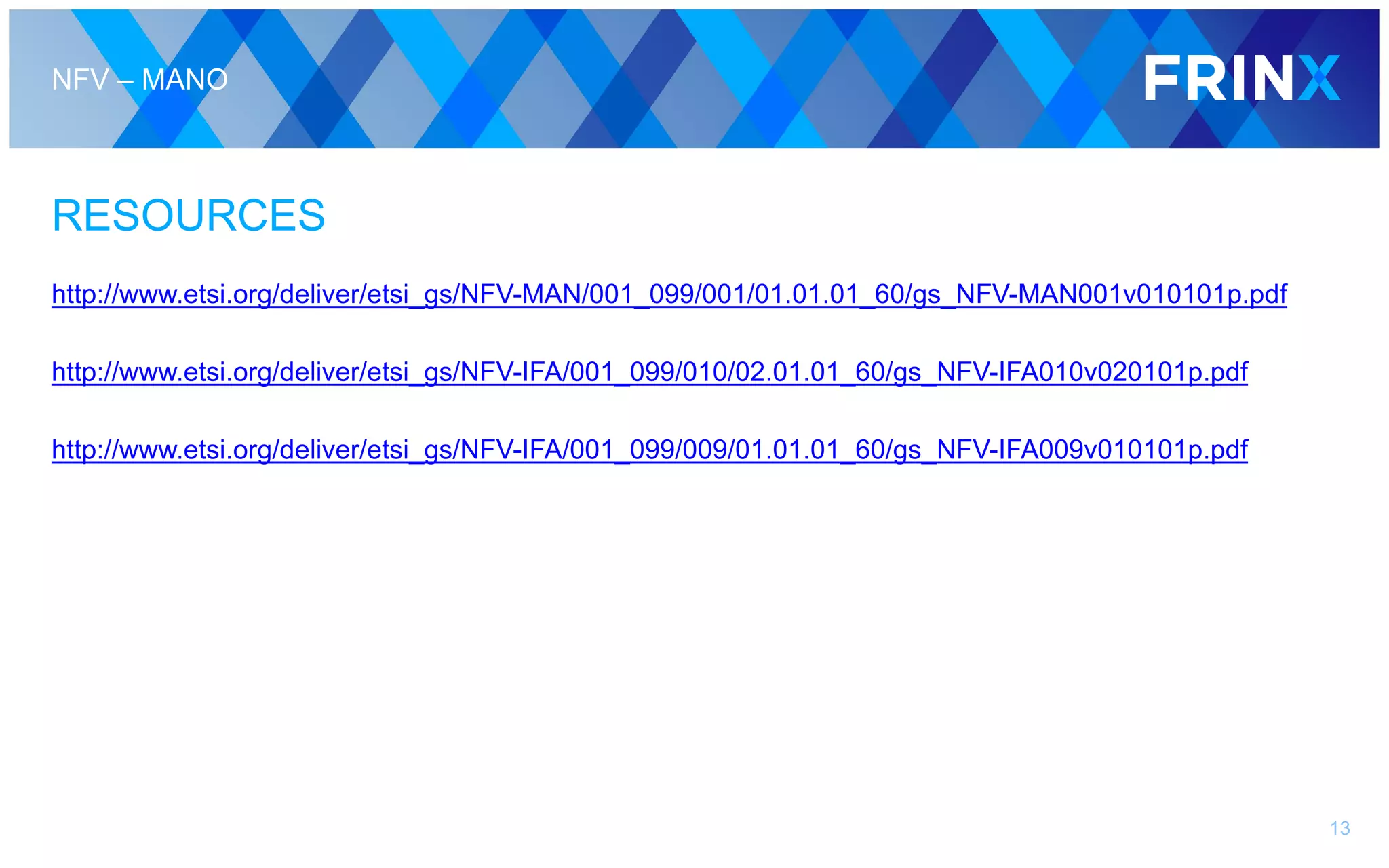 NFV – MANO
RESOURCES
http://www.etsi.org/deliver/etsi_gs/NFV-MAN/001_099/001/01.01.01_60/gs_NFV-MAN001v010101p.pdf
http://www.etsi.org/deliver/etsi_gs/NFV-IFA/001_099/010/02.01.01_60/gs_NFV-IFA010v020101p.pdf
http://www.etsi.org/deliver/etsi_gs/NFV-IFA/001_099/009/01.01.01_60/gs_NFV-IFA009v010101p.pdf
13
 