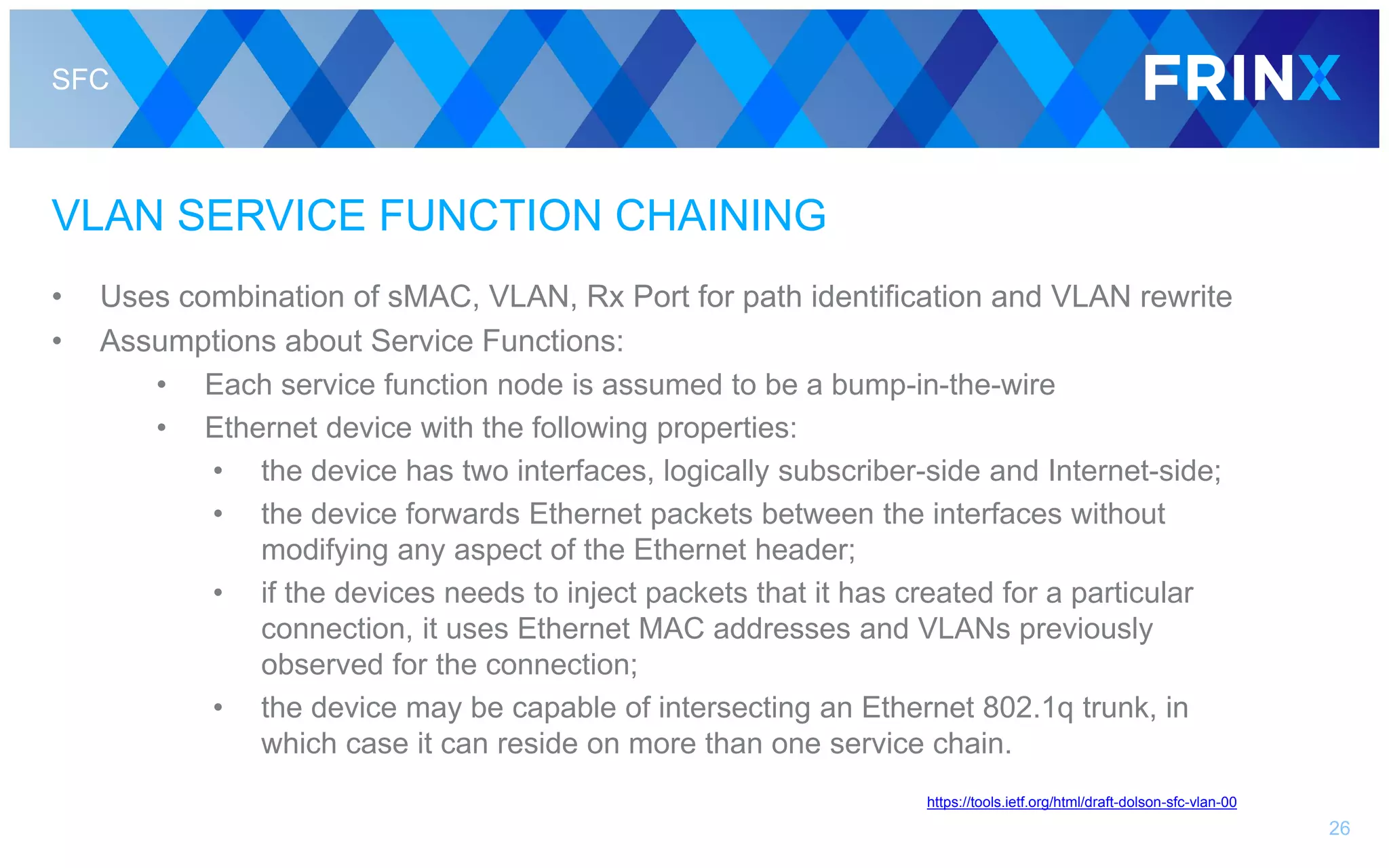 SFC
VLAN SERVICE FUNCTION CHAINING
• Uses combination of sMAC, VLAN, Rx Port for path identification and VLAN rewrite
• Assumptions about Service Functions:
• Each service function node is assumed to be a bump-in-the-wire
• Ethernet device with the following properties:
• the device has two interfaces, logically subscriber-side and Internet-side;
• the device forwards Ethernet packets between the interfaces without
modifying any aspect of the Ethernet header;
• if the devices needs to inject packets that it has created for a particular
connection, it uses Ethernet MAC addresses and VLANs previously
observed for the connection;
• the device may be capable of intersecting an Ethernet 802.1q trunk, in
which case it can reside on more than one service chain.
26
https://tools.ietf.org/html/draft-dolson-sfc-vlan-00
 