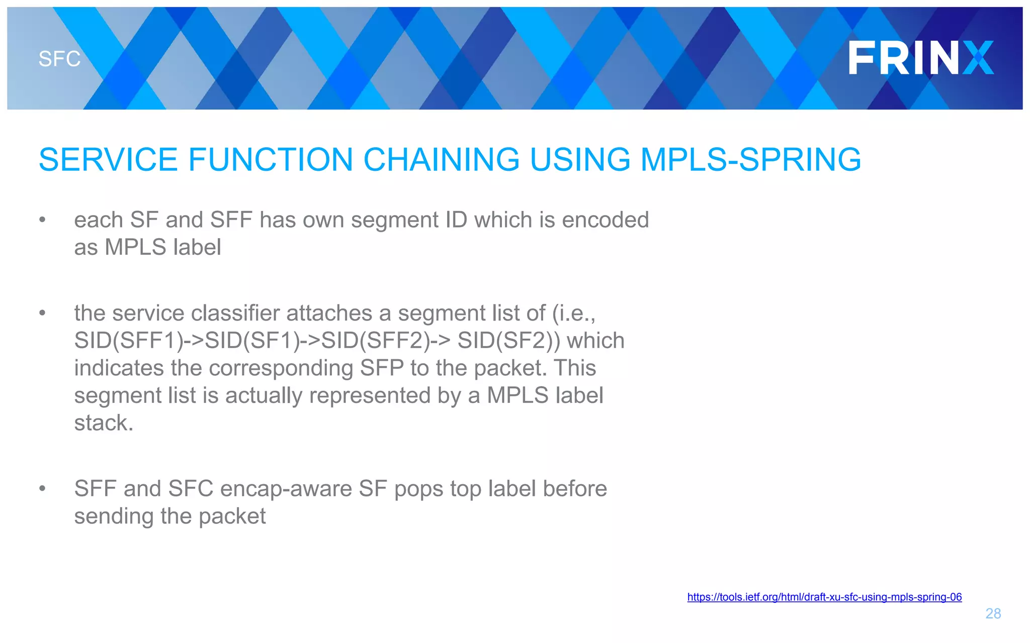 SFC
SERVICE FUNCTION CHAINING USING MPLS-SPRING
• each SF and SFF has own segment ID which is encoded
as MPLS label
• the service classifier attaches a segment list of (i.e.,
SID(SFF1)->SID(SF1)->SID(SFF2)-> SID(SF2)) which
indicates the corresponding SFP to the packet. This
segment list is actually represented by a MPLS label
stack.
• SFF and SFC encap-aware SF pops top label before
sending the packet
28
https://tools.ietf.org/html/draft-xu-sfc-using-mpls-spring-06
 