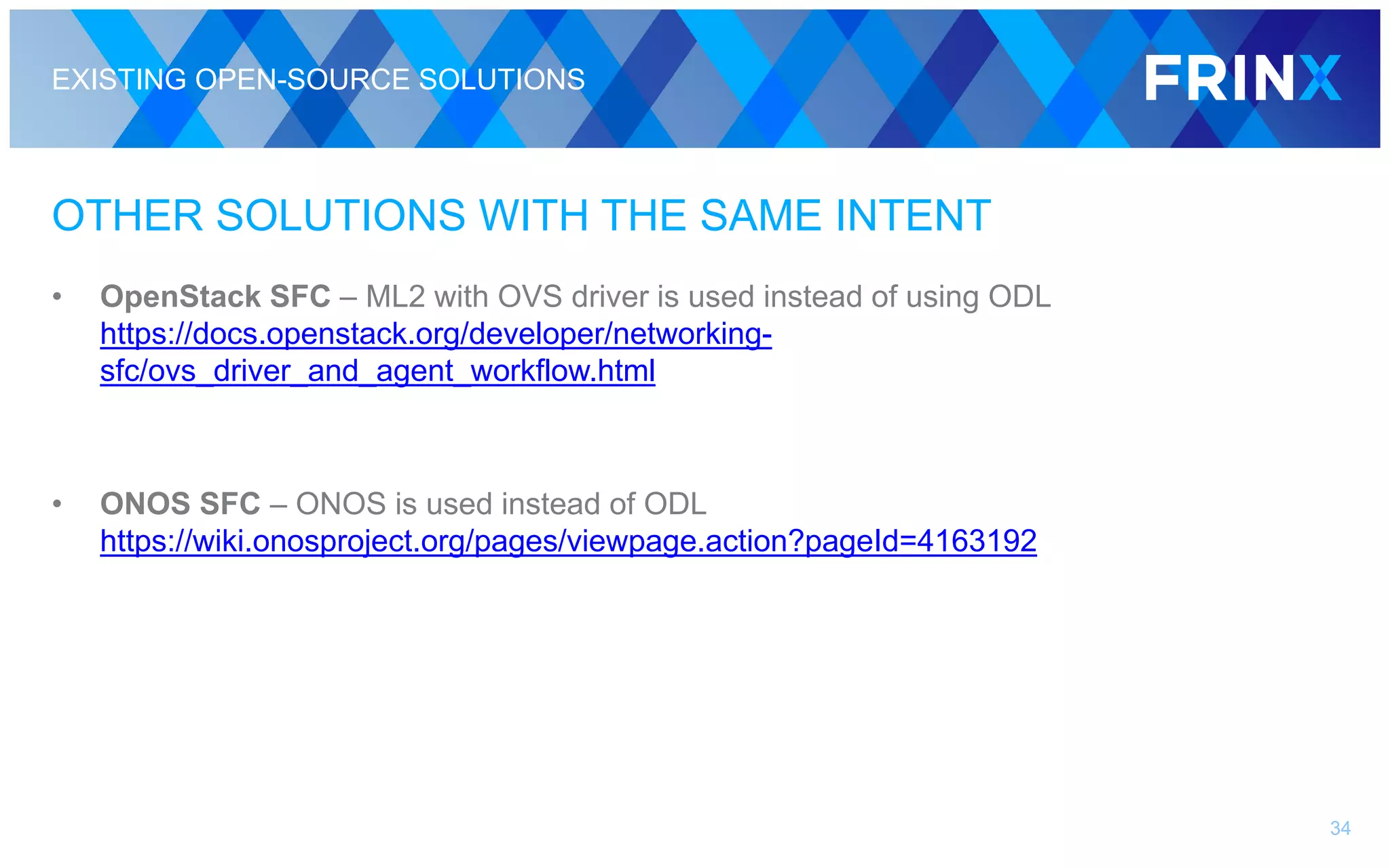 EXISTING OPEN-SOURCE SOLUTIONS
OTHER SOLUTIONS WITH THE SAME INTENT
• OpenStack SFC – ML2 with OVS driver is used instead of using ODL
https://docs.openstack.org/developer/networking-
sfc/ovs_driver_and_agent_workflow.html
• ONOS SFC – ONOS is used instead of ODL
https://wiki.onosproject.org/pages/viewpage.action?pageId=4163192
34
 