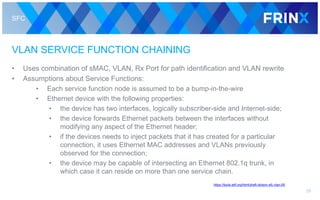 SFC
VLAN SERVICE FUNCTION CHAINING
• Uses combination of sMAC, VLAN, Rx Port for path identification and VLAN rewrite
• Assumptions about Service Functions:
• Each service function node is assumed to be a bump-in-the-wire
• Ethernet device with the following properties:
• the device has two interfaces, logically subscriber-side and Internet-side;
• the device forwards Ethernet packets between the interfaces without
modifying any aspect of the Ethernet header;
• if the devices needs to inject packets that it has created for a particular
connection, it uses Ethernet MAC addresses and VLANs previously
observed for the connection;
• the device may be capable of intersecting an Ethernet 802.1q trunk, in
which case it can reside on more than one service chain.
26
https://tools.ietf.org/html/draft-dolson-sfc-vlan-00
 
