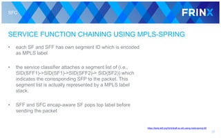 SFC
SERVICE FUNCTION CHAINING USING MPLS-SPRING
• each SF and SFF has own segment ID which is encoded
as MPLS label
• the service classifier attaches a segment list of (i.e.,
SID(SFF1)->SID(SF1)->SID(SFF2)-> SID(SF2)) which
indicates the corresponding SFP to the packet. This
segment list is actually represented by a MPLS label
stack.
• SFF and SFC encap-aware SF pops top label before
sending the packet
28
https://tools.ietf.org/html/draft-xu-sfc-using-mpls-spring-06
 