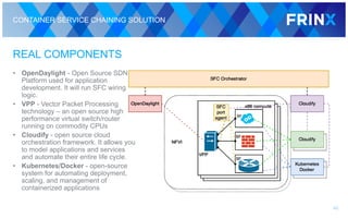 CONTAINER SERVICE CHAINING SOLUTION
REAL COMPONENTS
• OpenDaylight - Open Source SDN
Platform used for application
development. It will run SFC wiring
logic.
• VPP - Vector Packet Processing
technology – an open source high
performance virtual switch/router
running on commodity CPUs
• Cloudify - open source cloud
orchestration framework. It allows you
to model applications and services
and automate their entire life cycle.
• Kubernetes/Docker - open-source
system for automating deployment,
scaling, and management of
containerized applications
40
 