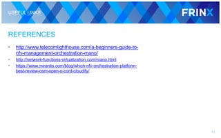 USEFUL LINKS
REFERENCES
• http://www.telecomlighthouse.com/a-beginners-guide-to-
nfv-management-orchestration-mano/
• http://network-functions-virtualization.com/mano.html
• https://www.mirantis.com/blog/which-nfv-orchestration-platform-
best-review-osm-open-o-cord-cloudify/
43
 
