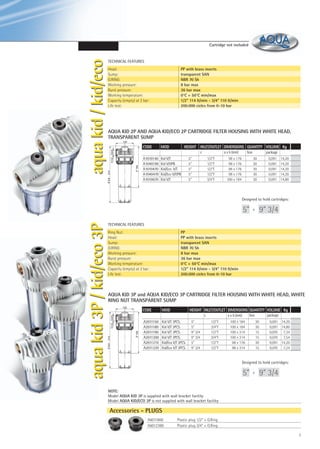 TECHNICAL FEATURES
PP with brass inserts
transparent SAN
NBR 70 Sh
8 bar max
36 bar max
0°C + 50°C min/max
1/2” 114 lt/min - 3/4“ 110 lt/min
200.000 cicles from 0-10 bar

Head:
Sump:
O.RING:
Working pressure:
Burst pressure:
Working temperature:
Capacity (empty) at 2 bar:
Life test:

AQUA KID 2P AND AQUA KID/ECO 2P CARTRIDGE FILTER HOUSING WITH WHITE HEAD,
TRANSPARENT SUMP
100

G1/2 - G3/4

CODE

MOD

HEIGHT INLET/OUTLET DIMENSIONS QUANTITY VOLUME Kg

A1010140
A1040190
A1010470
A1040470
A1010670

Kid V/T
Kid V/OPB
Kid/Eco V/T
Kid/Eco V/OPB
Kid V/T

314

5" 184

c

9"3/4

aqua kid / kid/eco

Cartridge not included

a x b (mm)
1/2“F
1/2“F
1/2“F
1/2“F
3/4“F

5“
5“
5“
5“
5“

box

98 x 176
98 x 176
98 x 176
98 x 176
100 x 184

package
30
30
30
30
30

0,091
0,091
0,091
0,091
0,091

14,20
14,20
14,20
14,20
14,80

Designed to hold cartridges:

9” 3/4

e

TECHNICAL FEATURES
PP
PP with brass inserts
transparent SAN
NBR 70 Sh
8 bar max
36 bar max
0°C + 50°C min/max
1/2” 114 lt/min - 3/4“ 110 lt/min
200.000 cicles from 0-10 bar

Ring Nut:
Head:
Sump:
O.RING:
Working pressure:
Burst pressure:
Working temperature:
Capacity (empty) at 2 bar:
Life test:

AQUA KID 3P and AQUA KID/ECO 3P CARTRIDGE FILTER HOUSING WITH WHITE HEAD, WHITE
RING NUT TRANSPARENT SUMP
100

CODE

MOD

HEIGHT INLET/OUTLET DIMENSIONS QUANTITY VOLUME Kg

A2011150
A2011180
A2011190
A2011200
A2011210
A2011220

Kid V/T 3PCS.
Kid V/T 3PCS.
Kid V/T 3PCS.
Kid V/T 3PCS.
Kid/Eco V/T 3PCS.
Kid/Eco V/T 3PCS.

c

5" 184

G1/2 - G3/4
314
9"3/4

aqua kid 3P / kid/eco 3P

5”

5“
5“
9“ 3/4
9“ 3/4
5“
9“ 3/4

box

a x b (mm)
1/2“F
3/4“F
1/2“F
3/4“F
1/2“F
1/2“F

100 x 184
100 x 184
100 x 314
100 x 314
98 x 176
98 x 314

package
30
30
15
15
30
15

0,091 14,20
0,091 14,80
0,070
7,34
0,070
7,54
0,091 14,20
0,070
7,24

Designed to hold cartridges:

5”

e

9” 3/4

NOTE:
Model AQUA KID 3P is supplied with wall bracket facility
Model AQUA KID/ECO 3P is not supplied with wall bracket facility

Accessories - PLUGS
A6011800
A6012380

Plastic plug 1/2“ + O.Ring
Plastic plug 3/4“ + O.Ring
7

 