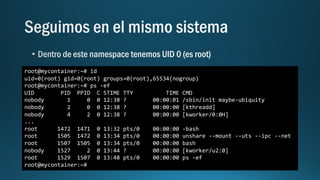 root@mycontainer:~# id
uid=0(root) gid=0(root) groups=0(root),65534(nogroup)
root@mycontainer:~# ps -ef
UID PID PPID C STIME TTY TIME CMD
nobody 1 0 0 12:38 ? 00:00:01 /sbin/init maybe-ubiquity
nobody 2 0 0 12:38 ? 00:00:00 [kthreadd]
nobody 4 2 0 12:38 ? 00:00:00 [kworker/0:0H]
...
root 1472 1471 0 13:32 pts/0 00:00:00 -bash
root 1505 1472 0 13:34 pts/0 00:00:00 unshare --mount --uts --ipc --net
root 1507 1505 0 13:34 pts/0 00:00:00 bash
nobody 1527 2 0 13:44 ? 00:00:00 [kworker/u2:0]
root 1529 1507 0 13:48 pts/0 00:00:00 ps -ef
root@mycontainer:~#
 