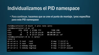 root@mycontainer:~# mount -t proc none /proc
root@mycontainer:~# ps -ef
UID PID PPID C STIME TTY TIME CMD
root 1 0 0 13:34 pts/0 00:00:00 bash
root 38 1 0 13:57 pts/0 00:00:00 ps -ef
root@mycontainer:~# ls -l /proc/
total 0
dr-xr-xr-x 9 root root 0 may 7 13:57 1
dr-xr-xr-x 9 root root 0 may 7 13:57 41
dr-xr-xr-x 2 nobody nogroup 0 may 7 13:57 acpi
dr-xr-xr-x 5 nobody nogroup 0 may 7 13:57 asound
...
 