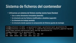 root@mycontainer:~# mkdir -p mycontainer/layer mycontainer/work mycontainer/fs
root@mycontainer:~# mount -t overlay -o lowerdir=mycontainer/alpinefs,upperdir=mycont
ainer/layer,workdir=mycontainer/work overlay mycontainer/fs
root@mycontainer:~# ls mycontainer/fs
bin etc lib mnt proc run srv tmp var
dev home media opt root sbin sys usr
 