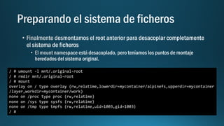 / # umount -l mnt/.original-root
/ # rmdir mnt/.original-root
/ # mount
overlay on / type overlay (rw,relatime,lowerdir=mycontainer/alpinefs,upperdir=mycontainer
/layer,workdir=mycontainer/work)
none on /proc type proc (rw,relatime)
none on /sys type sysfs (rw,relatime)
none on /tmp type tmpfs (rw,relatime,uid=1003,gid=1003)
/ #
 
