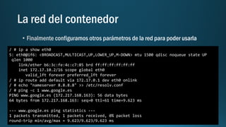 / # ip a show eth0
5: eth0@if6: <BROADCAST,MULTICAST,UP,LOWER_UP,M-DOWN> mtu 1500 qdisc noqueue state UP
qlen 1000
link/ether b6:3c:fe:4c:c7:85 brd ff:ff:ff:ff:ff:ff
inet 172.17.10.2/16 scope global eth0
valid_lft forever preferred_lft forever
/ # ip route add default via 172.17.0.1 dev eth0 onlink
/ # echo "nameserver 8.8.8.8" >> /etc/resolv.conf
/ # ping -c 1 www.google.es
PING www.google.es (172.217.168.163): 56 data bytes
64 bytes from 172.217.168.163: seq=0 ttl=61 time=9.623 ms
--- www.google.es ping statistics ---
1 packets transmitted, 1 packets received, 0% packet loss
round-trip min/avg/max = 9.623/9.623/9.623 ms
 