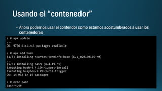 / # apk update
...
OK: 9766 distinct packages available
/ # apk add bash
(1/5) Installing ncurses-terminfo-base (6.1_p20190105-r0)
...
(5/5) Installing bash (4.4.19-r1)
Executing bash-4.4.19-r1.post-install
Executing busybox-1.29.3-r10.trigger
OK: 14 MiB in 19 packages
/ # exec bash
bash-4.4#
 