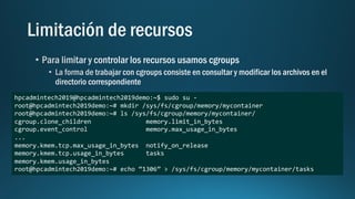 hpcadmintech2019@hpcadmintech2019demo:~$ sudo su -
root@hpcadmintech2019demo:~# mkdir /sys/fs/cgroup/memory/mycontainer
root@hpcadmintech2019demo:~# ls /sys/fs/cgroup/memory/mycontainer/
cgroup.clone_children memory.limit_in_bytes
cgroup.event_control memory.max_usage_in_bytes
...
memory.kmem.tcp.max_usage_in_bytes notify_on_release
memory.kmem.tcp.usage_in_bytes tasks
memory.kmem.usage_in_bytes
root@hpcadmintech2019demo:~# echo “1306” > /sys/fs/cgroup/memory/mycontainer/tasks
 