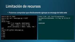 bash-4.4# cd /tmp/
bash-4.4# cat > memusage.py <<EOT
data = ""
while True:
for f in range(0, 1024*1024):
data = data + str(f % 10)
print len(data) / 1024 / 1024, "mb."
EOT
bash-4.4# python memusage.py
1 mb.
2 mb.
3 mb.
4 mb.
...
Every 1,0s: cat /sys/fs/cgroup/me...
hpcadmintech2019demo: Fri May 10 11:56:37
2019
46899200
 