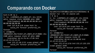 bash-4.4# ip a
1: lo: <LOOPBACK,UP,LOWER_UP> mtu 65536
qdisc noqueue state UNKNOWN qlen 1000
link/loopback 00:00:00:00:00:00 brd
00:00:00:00:00:00
inet 127.0.0.1/8 scope host lo
valid_lft forever preferred_lft
forever
5: eth0@if6:
<BROADCAST,MULTICAST,UP,LOWER_UP,M-DOWN> mtu
1500 qdisc noqueue state UP qlen 1000
link/ether b6:3c:fe:4c:c7:85 brd
ff:ff:ff:ff:ff:ff
inet 172.17.10.2/32 scope global eth0
valid_lft forever preferred_lft
forever
hpcadmintech2019@hpcadmintech2019demo:~$
docker run --rm -it alpine ash
/ # ip a
1: lo: <LOOPBACK,UP,LOWER_UP> mtu 65536
qdisc noqueue state UNKNOWN qlen 1000
link/loopback 00:00:00:00:00:00 brd
00:00:00:00:00:00
inet 127.0.0.1/8 scope host lo
valid_lft forever preferred_lft
forever
11: eth0@if12:
<BROADCAST,MULTICAST,UP,LOWER_UP,M-DOWN>
mtu 1500 qdisc noqueue state UP
link/ether 02:42:ac:11:00:02 brd
ff:ff:ff:ff:ff:ff
inet 172.17.0.2/16 brd 172.17.255.255
scope global eth0
valid_lft forever preferred_lft
forever
 