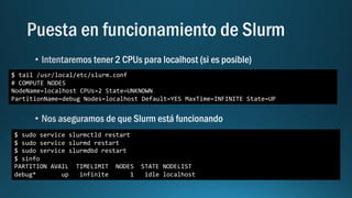 $ sudo service slurmctld restart
$ sudo service slurmd restart
$ sudo service slurmdbd restart
$ sinfo
PARTITION AVAIL TIMELIMIT NODES STATE NODELIST
debug* up infinite 1 idle localhost
$ tail /usr/local/etc/slurm.conf
# COMPUTE NODES
NodeName=localhost CPUs=2 State=UNKNOWN
PartitionName=debug Nodes=localhost Default=YES MaxTime=INFINITE State=UP
 