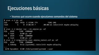 $ srun -n 2 ps -ef
UID PID PPID C STIME TTY TIME CMD
root 1 0 0 08:49 ? 00:00:12 /sbin/init maybe-ubiquity
...
$ srun -n 2 docker run --rm alpine ps –ef
PID USER TIME COMMAND
1 root 0:00 ps -ef
PID USER TIME COMMAND
1 root 0:00 ps –ef
$ srun -n 2 singularity exec alpine_latest.sif ps -ef
PID USER TIME COMMAND
1 nobody 0:12 {systemd} /sbin/init maybe-ubiquity
...
1278 hpcadmin 0:00 /lib/systemd/systemd --user
 
