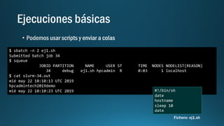 $ sbatch -n 2 ej1.sh
Submitted batch job 34
$ squeue
JOBID PARTITION NAME USER ST TIME NODES NODELIST(REASON)
34 debug ej1.sh hpcadmin R 0:03 1 localhost
$ cat slurm-34.out
mié may 22 10:10:13 UTC 2019
hpcadmintech2019demo
mié may 22 10:10:23 UTC 2019 #!/bin/sh
date
hostname
sleep 10
date
Fichero: ej1.sh
 
