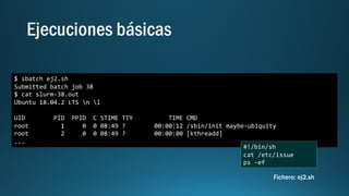 $ sbatch ej2.sh
Submitted batch job 38
$ cat slurm-38.out
Ubuntu 18.04.2 LTS n l
UID PID PPID C STIME TTY TIME CMD
root 1 0 0 08:49 ? 00:00:12 /sbin/init maybe-ubiquity
root 2 0 0 08:49 ? 00:00:00 [kthreadd]
...
#!/bin/sh
cat /etc/issue
ps -ef
Fichero: ej2.sh
 