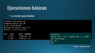 $ sbatch ej2.docker.sh
Submitted batch job 39
$ cat slurm-39.out
Welcome to Alpine Linux 3.9
Kernel r on an m (l)
PID USER TIME COMMAND
1 root 0:00 ash -s
7 root 0:00 ps -ef
#!/bin/sh
docker run --rm -i alpine ash -s <<EOT
cat /etc/issue
ps -ef
EOT
Fichero: ej2.docker.sh
 