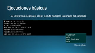 $ sbatch -n 2 ej3.sh
Submitted batch job 40
$ cat slurm-40.out
mié may 22 10:23:30 UTC 2019
hpcadmintech2019demo
hpcadmintech2019demo
mié may 22 10:23:30 UTC 2019 #!/bin/sh
date
srun hostname
date
Fichero: ej3.sh
 