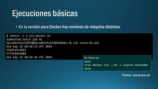$ sbatch -n 2 ej3.docker.sh
Submitted batch job 41
hpcadmintech2019@hpcadmintech2019demo:~$ cat slurm-41.out
mié may 22 10:26:33 UTC 2019
556d7a5e3822
577354d5dd0d
mié may 22 10:26:34 UTC 2019 #!/bin/sh
date
srun docker run --rm -i alpine hostname
date
Fichero: ej3.docker.sh
 