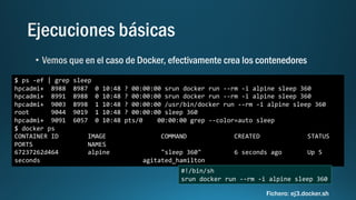 $ ps -ef | grep sleep
hpcadmi+ 8988 8987 0 10:48 ? 00:00:00 srun docker run --rm -i alpine sleep 360
hpcadmi+ 8991 8988 0 10:48 ? 00:00:00 srun docker run --rm -i alpine sleep 360
hpcadmi+ 9003 8998 1 10:48 ? 00:00:00 /usr/bin/docker run --rm -i alpine sleep 360
root 9044 9019 1 10:48 ? 00:00:00 sleep 360
hpcadmi+ 9091 6057 0 10:48 pts/0 00:00:00 grep --color=auto sleep
$ docker ps
CONTAINER ID IMAGE COMMAND CREATED STATUS
PORTS NAMES
67237262d464 alpine "sleep 360" 6 seconds ago Up 5
seconds agitated_hamilton
#!/bin/sh
srun docker run --rm -i alpine sleep 360
Fichero: ej3.docker.sh
 