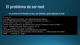$ srun id
uid=1003(hpcadmintech2019) gid=1003(hpcadmintech2019)
groups=1003(hpcadmintech2019),4(adm),24(cdrom),27(sudo),...
$ srun docker run --rm -i alpine id
uid=0(root) gid=0(root) groups=0(root),1(bin),2(daemon),3(sys),4(adm),...
$ srun singularity exec alpine_latest.sif id
INFO: Convert SIF file to sandbox...
uid=1003(hpcadmintech2019) gid=1003(hpcadmintech2019)
groups=65534(nobody),65534(nobody),65534(nobody),...,1003(hpcadmintech2019)
INFO: Cleaning up image...
 