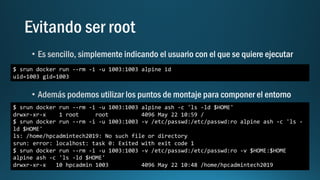 $ srun docker run --rm -i -u 1003:1003 alpine id
uid=1003 gid=1003
$ srun docker run --rm -i -u 1003:1003 alpine ash -c 'ls -ld $HOME'
drwxr-xr-x 1 root root 4096 May 22 10:59 /
$ srun docker run --rm -i -u 1003:1003 -v /etc/passwd:/etc/passwd:ro alpine ash -c 'ls -
ld $HOME'
ls: /home/hpcadmintech2019: No such file or directory
srun: error: localhost: task 0: Exited with exit code 1
$ srun docker run --rm -i -u 1003:1003 -v /etc/passwd:/etc/passwd:ro -v $HOME:$HOME
alpine ash -c 'ls -ld $HOME'
drwxr-xr-x 10 hpcadmin 1003 4096 May 22 10:48 /home/hpcadmintech2019
 
