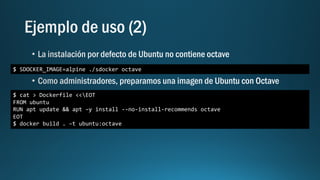 $ SDOCKER_IMAGE=alpine ./sdocker octave
$ cat > Dockerfile <<EOT
FROM ubuntu
RUN apt update && apt –y install --no-install-recommends octave
EOT
$ docker build . –t ubuntu:octave
 