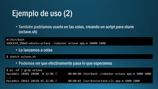 #!/bin/bash
SDOCKER_IMAGE=ubuntu:octave ./sdocker octave app.m 10000 1000
$ sbatch octave.sh
$ ps -ef | grep octave
hpcadmi+ 28601 28600 0 22:06 ? 00:00:00 /bin/bash ./sdocker octave app.m 1000 1000
...
hpcadmi+ 28663 28638 65 22:06 ? 00:00:02 /usr/bin/octave-cli app.m 1000 1000
 