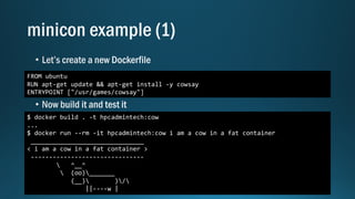 FROM ubuntu
RUN apt-get update && apt-get install -y cowsay
ENTRYPOINT ["/usr/games/cowsay"]
$ docker build . -t hpcadmintech:cow
...
$ docker run --rm -it hpcadmintech:cow i am a cow in a fat container
_______________________________
< i am a cow in a fat container >
-------------------------------
 ^__^
 (oo)_______
(__) )/
||----w |
 