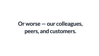 Or worse — our colleagues,
peers, and customers.
 